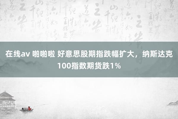 在线av 啪啪啦 好意思股期指跌幅扩大，纳斯达克100指数期货跌1%