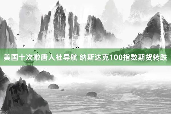 美国十次啦唐人社导航 纳斯达克100指数期货转跌