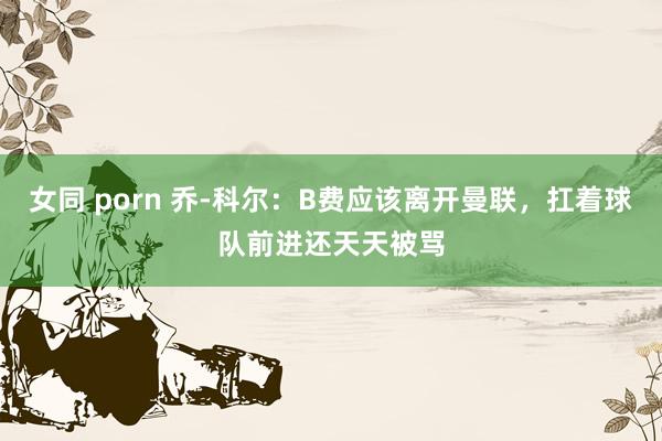 女同 porn 乔-科尔：B费应该离开曼联，扛着球队前进还天天被骂