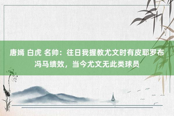 唐嫣 白虎 名帅：往日我握教尤文时有皮耶罗布冯马绩效，当今尤文无此类球员