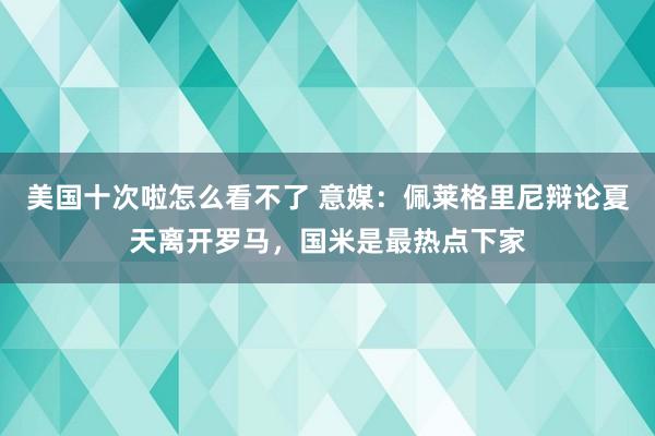 美国十次啦怎么看不了 意媒：佩莱格里尼辩论夏天离开罗马，国米是最热点下家