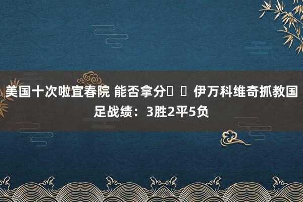 美国十次啦宜春院 能否拿分❓️伊万科维奇抓教国足战绩：3胜2平5负
