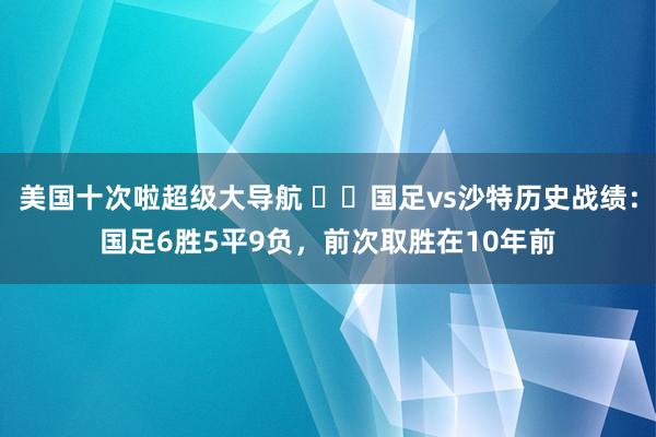 美国十次啦超级大导航 ⚔️国足vs沙特历史战绩：国足6胜5平9负，前次取胜在10年前