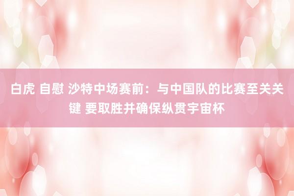 白虎 自慰 沙特中场赛前：与中国队的比赛至关关键 要取胜并确保纵贯宇宙杯