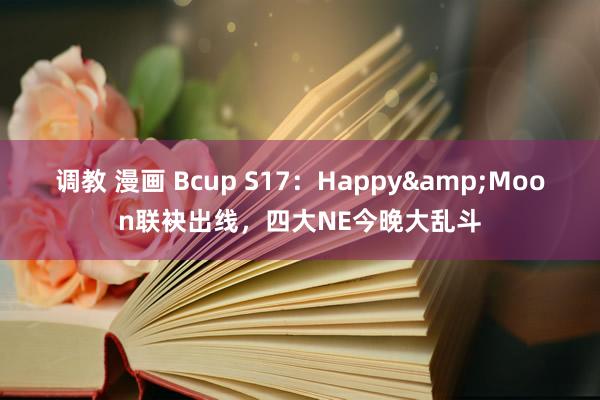 调教 漫画 Bcup S17：Happy&Moon联袂出线，四大NE今晚大乱斗