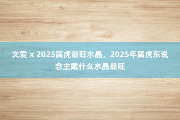 文爱 x 2025属虎最旺水晶，2025年属虎东说念主戴什么水晶最旺