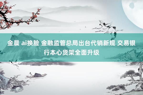 金晨 ai换脸 金融监管总局出台代销新规 交易银行本心货架全面升级
