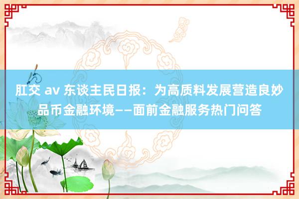 肛交 av 东谈主民日报：为高质料发展营造良妙品币金融环境——面前金融服务热门问答