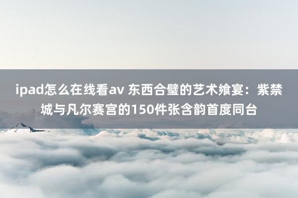 ipad怎么在线看av 东西合璧的艺术飨宴：紫禁城与凡尔赛宫的150件张含韵首度同台