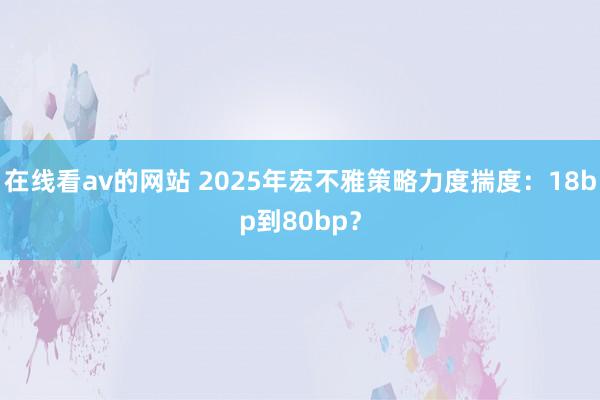 在线看av的网站 2025年宏不雅策略力度揣度：18bp到80bp？