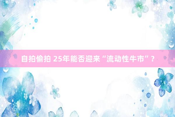 自拍偷拍 25年能否迎来“流动性牛市”?