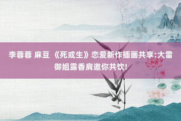 李蓉蓉 麻豆 《死或生》恋爱新作插画共享:大雷御姐露香肩邀你共饮!