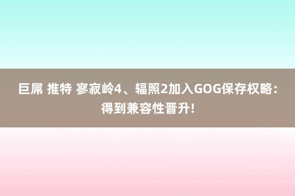 巨屌 推特 寥寂岭4、辐照2加入GOG保存权略：得到兼容性晋升!