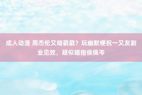成人动漫 周杰伦又暗戳戳？玩幽默梗祝一又友副业见效，疑似暗指侯佩岑