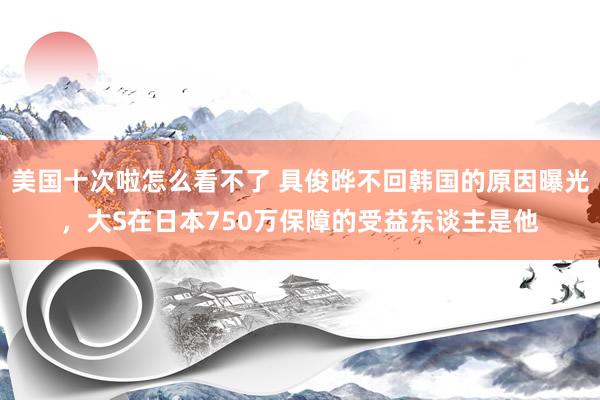 美国十次啦怎么看不了 具俊晔不回韩国的原因曝光，大S在日本750万保障的受益东谈主是他