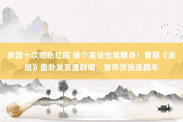 美国十次啦怡红院 换个赛谈也难翻身！曹颖《浪姐》蛊卦发言遭群嘲，曾带货接连翻车