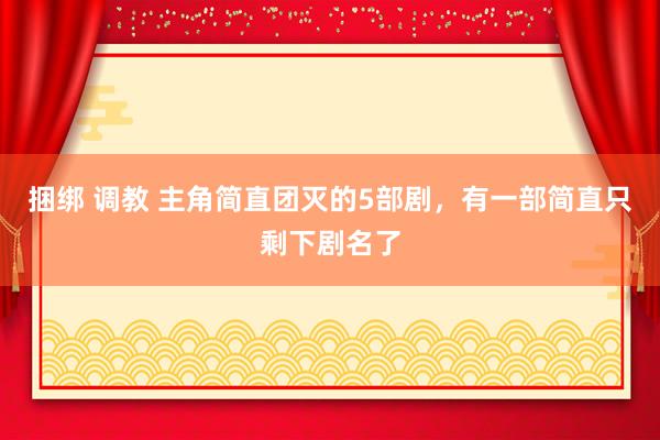 捆绑 调教 主角简直团灭的5部剧，有一部简直只剩下剧名了