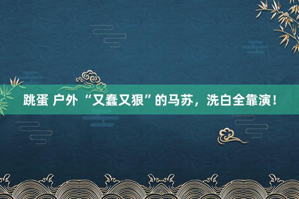 跳蛋 户外 “又蠢又狠”的马苏，洗白全靠演！