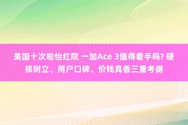 美国十次啦怡红院 一加Ace 3值得着手吗? 硬核树立、用户口碑、价钱真香三重考据