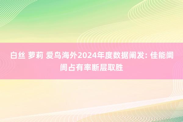 白丝 萝莉 爱鸟海外2024年度数据阐发: 佳能阛阓占有率断层取胜