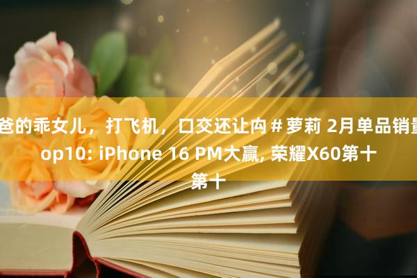 爸爸的乖女儿，打飞机，口交还让禸＃萝莉 2月单品销量Top10: iPhone 16 PM大赢， 荣耀X60第十