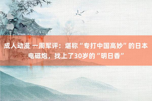 成人动漫 一周军评：堪称“专打中国高妙”的日本电磁炮，找上了30岁的“明日香”