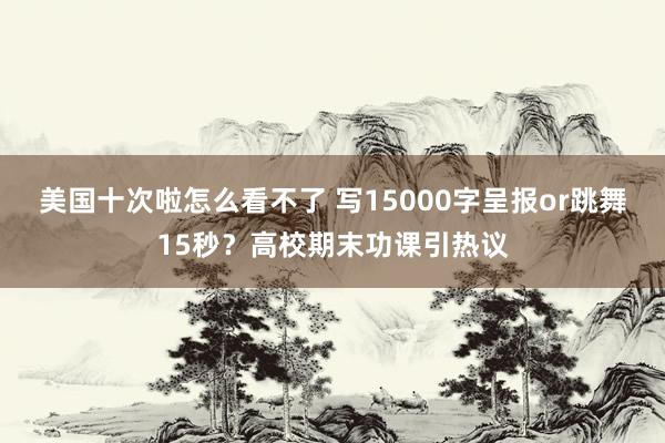 美国十次啦怎么看不了 写15000字呈报or跳舞15秒？高校期末功课引热议