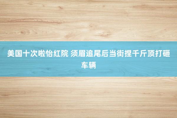 美国十次啦怡红院 须眉追尾后当街捏千斤顶打砸车辆