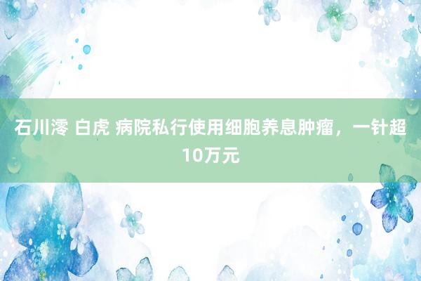 石川澪 白虎 病院私行使用细胞养息肿瘤，一针超10万元