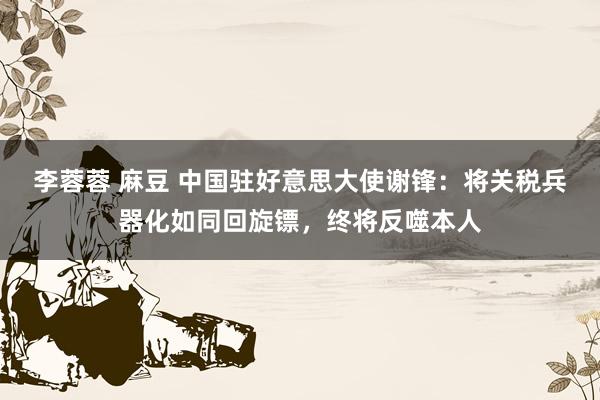 李蓉蓉 麻豆 中国驻好意思大使谢锋：将关税兵器化如同回旋镖，终将反噬本人