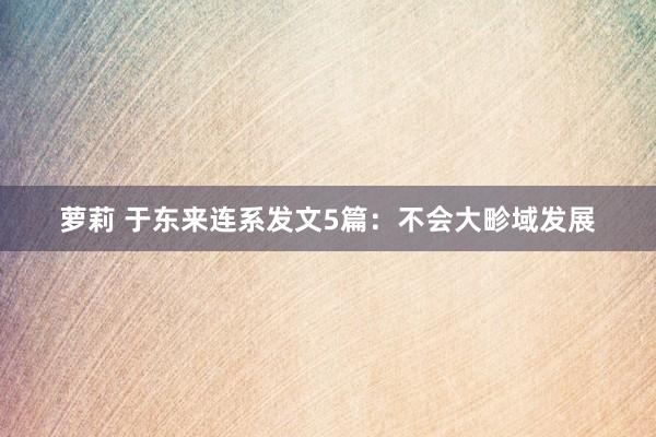 萝莉 于东来连系发文5篇：不会大畛域发展