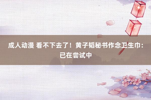成人动漫 看不下去了！黄子韬秘书作念卫生巾：已在尝试中