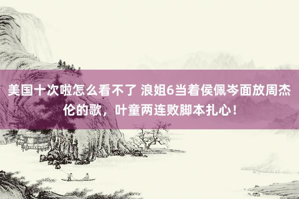 美国十次啦怎么看不了 浪姐6当着侯佩岑面放周杰伦的歌，叶童两连败脚本扎心！