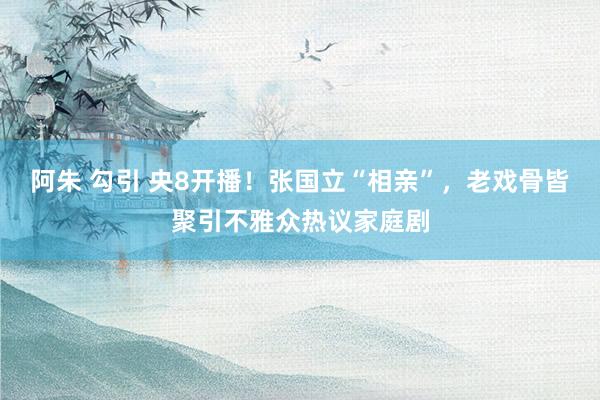 阿朱 勾引 央8开播！张国立“相亲”，老戏骨皆聚引不雅众热议家庭剧