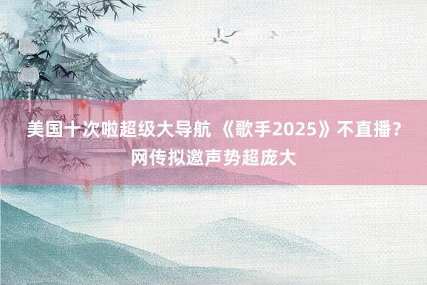 美国十次啦超级大导航 《歌手2025》不直播？网传拟邀声势超庞大