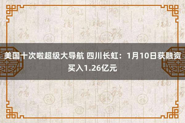 美国十次啦超级大导航 四川长虹：1月10日获融资买入1.26亿元