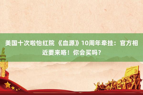 美国十次啦怡红院 《血源》10周年牵挂：官方相近要来咯！你会买吗？