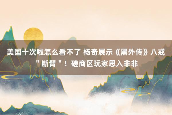美国十次啦怎么看不了 杨奇展示《黑外传》八戒＂断臂＂！磋商区玩家思入非非