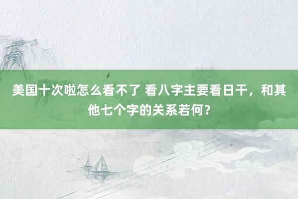 美国十次啦怎么看不了 看八字主要看日干，和其他七个字的关系若何？