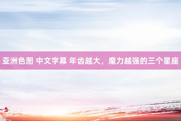 亚洲色图 中文字幕 年齿越大，魔力越强的三个星座
