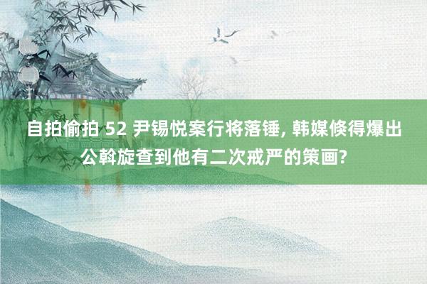 自拍偷拍 52 尹锡悦案行将落锤， 韩媒倏得爆出公斡旋查到他有二次戒严的策画?