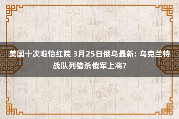美国十次啦怡红院 3月25日俄乌最新: 乌克兰特战队列猎杀俄军上将?