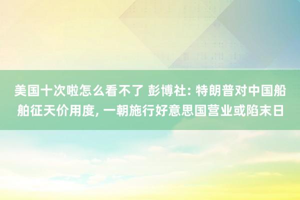 美国十次啦怎么看不了 彭博社: 特朗普对中国船舶征天价用度， 一朝施行好意思国营业或陷末日