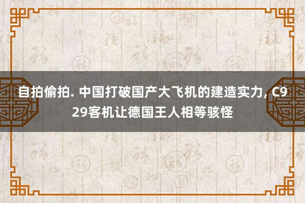 自拍偷拍. 中国打破国产大飞机的建造实力， C929客机让德国王人相等骇怪