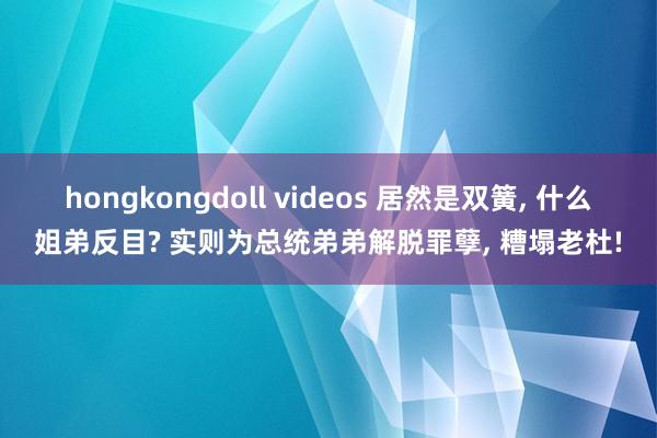 hongkongdoll videos 居然是双簧， 什么姐弟反目? 实则为总统弟弟解脱罪孽， 糟塌老杜!