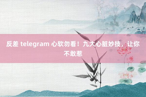 反差 telegram 心软勿看!九大心脏妙技,让你不敢惹