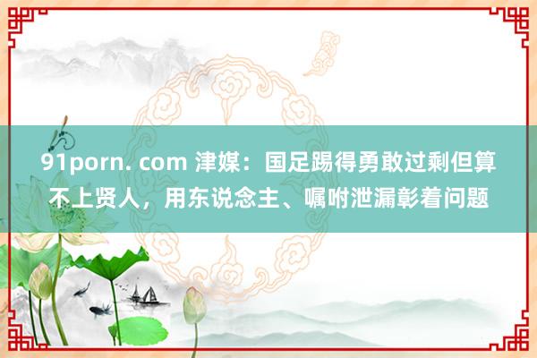 91porn. com 津媒：国足踢得勇敢过剩但算不上贤人，用东说念主、嘱咐泄漏彰着问题