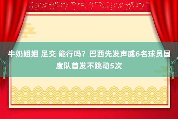 牛奶姐姐 足交 能行吗？巴西先发声威6名球员国度队首发不跳动5次