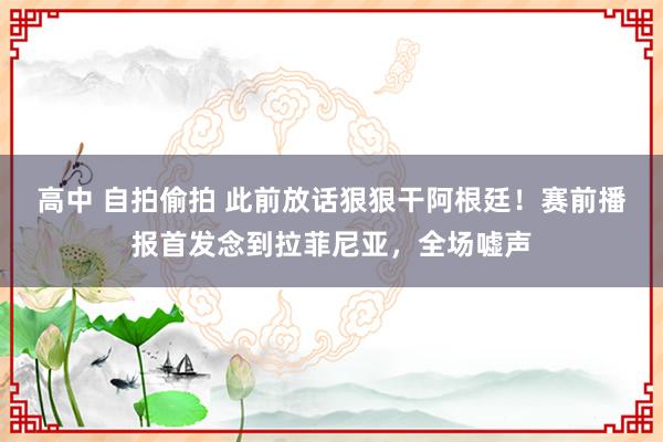 高中 自拍偷拍 此前放话狠狠干阿根廷！赛前播报首发念到拉菲尼亚，全场嘘声