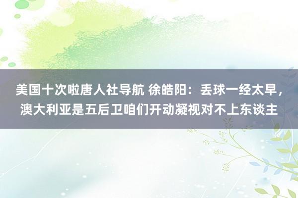 美国十次啦唐人社导航 徐皓阳：丢球一经太早，澳大利亚是五后卫咱们开动凝视对不上东谈主